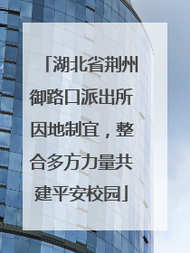 湖北省荆州御路口派出所因地制宜，整合多方力量共建平安校园