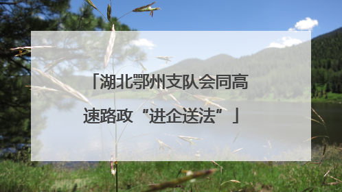 湖北鄂州支队会同高速路政“进企送法”