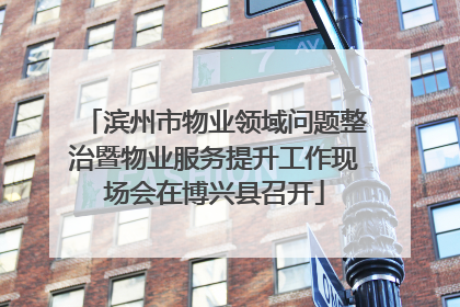 滨州市物业领域问题整治暨物业服务提升工作现场会在博兴县召开