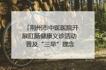 荆州市中医医院开展肛肠健康义诊活动 普及“三早”理念 传递健康生活