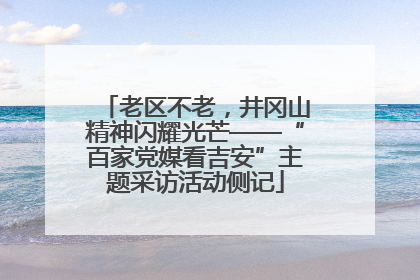 老区不老，井冈山精神闪耀光芒——“百家党媒看吉安”主题采访活动侧记