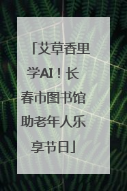 艾草香里学AI！长春市图书馆助老年人乐享节日