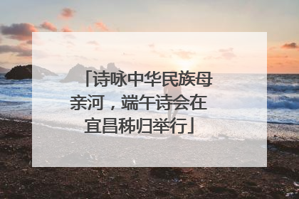 诗咏中华民族母亲河，端午诗会在宜昌秭归举行