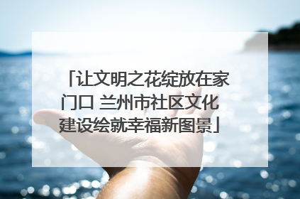 让文明之花绽放在家门口 兰州市社区文化建设绘就幸福新图景