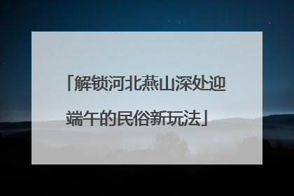 解锁河北燕山深处迎端午的民俗新玩法
