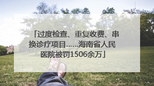 过度检查、重复收费、串换诊疗项目……海南省人民医院被罚1506余万