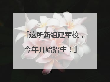 这所新组建军校，今年开始招生！