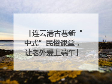 连云港古巷新“中式”民俗课堂，让老外爱上端午