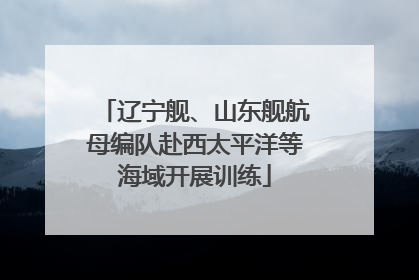 辽宁舰、山东舰航母编队赴西太平洋等海域开展训练
