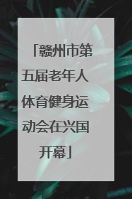 赣州市第五届老年人体育健身运动会在兴国开幕