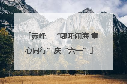 赤峰：“哪吒闹海 童心同行”庆“六一”