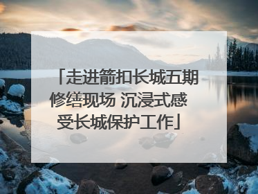 走进箭扣长城五期修缮现场 沉浸式感受长城保护工作