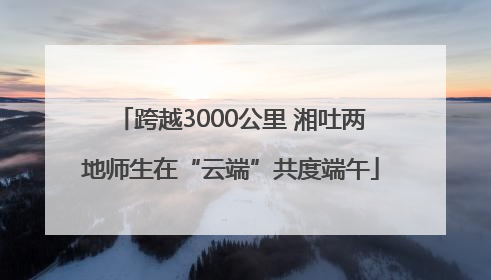 跨越3000公里 湘吐两地师生在“云端”共度端午