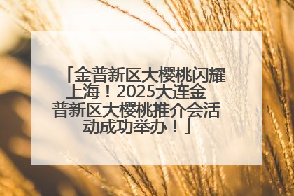 金普新区大樱桃闪耀上海！2025大连金普新区大樱桃推介会活动成功举办！
