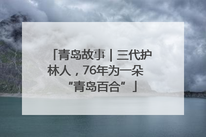 青岛故事｜三代护林人，76年为一朵“青岛百合”