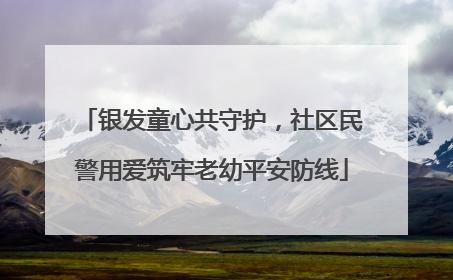 银发童心共守护，社区民警用爱筑牢老幼平安防线