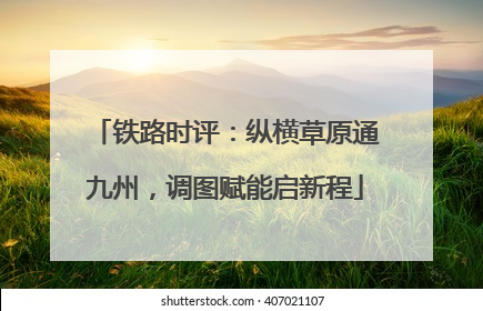 铁路时评：纵横草原通九州，调图赋能启新程
