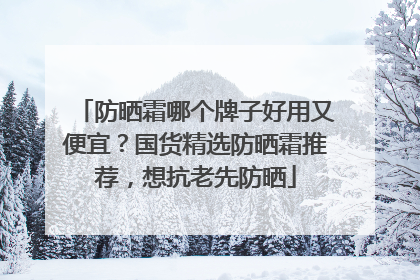 防晒霜哪个牌子好用又便宜？国货精选防晒霜推荐，想抗老先防晒