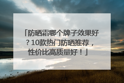 防晒霜哪个牌子效果好？10款热门防晒推荐，性价比高质量好！