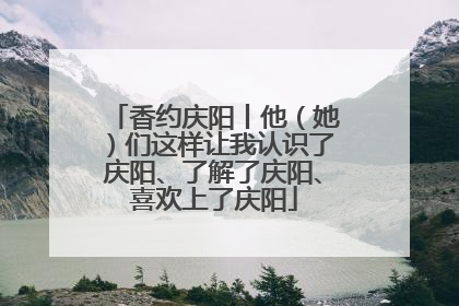 香约庆阳丨他（她）们这样让我认识了庆阳、了解了庆阳、喜欢上了庆阳