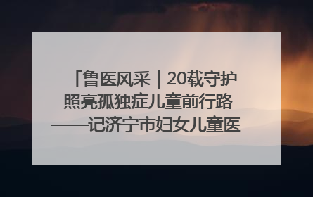 鲁医风采｜20载守护 照亮孤独症儿童前行路——记济宁市妇女儿童医院儿童康复中心主任、副主任技师赵淑珍