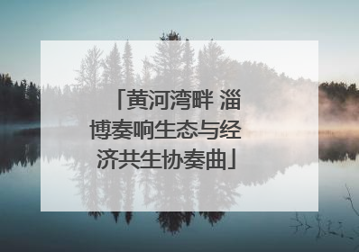 黄河湾畔 淄博奏响生态与经济共生协奏曲