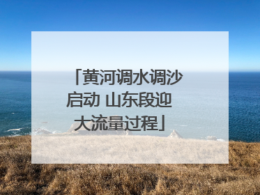 黄河调水调沙启动 山东段迎大流量过程