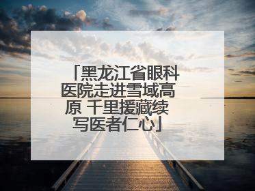 黑龙江省眼科医院走进雪域高原 千里援藏续写医者仁心
