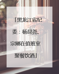 黑龙江省纪委:杨昆尧、宗刚在值班室聚餐饮酒