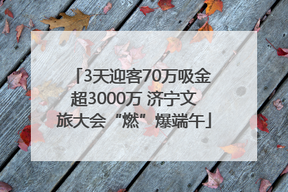 3天迎客70万吸金超3000万 济宁文旅大会“燃”爆端午