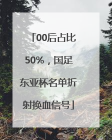 00后占比50%，国足东亚杯名单折射换血信号