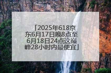 2025年618京东6月17日晚8点至6月18日24点这巅峰28小时内最便宜