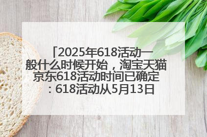 2025年618活动一般什么时候开始，淘宝天猫京东618活动时间已确定：618活动从5月13日开始到6月20日结束