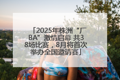 2025年株洲“厂BA”激情启幕 共38场比赛，8月将首次举办全国邀请赛