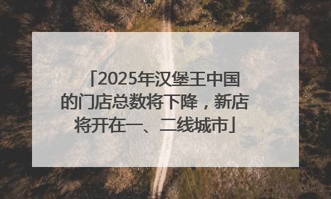 2025年汉堡王中国的门店总数将下降，新店将开在一、二线城市