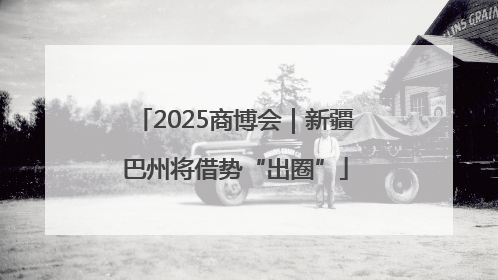 2025商博会｜新疆巴州将借势“出圈”