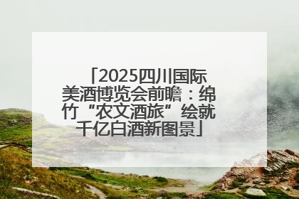 2025四川国际美酒博览会前瞻：绵竹“农文酒旅”绘就千亿白酒新图景
