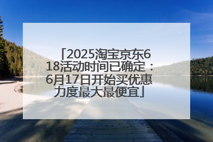 2025淘宝京东618活动时间已确定：6月17日开始买优惠力度最大最便宜