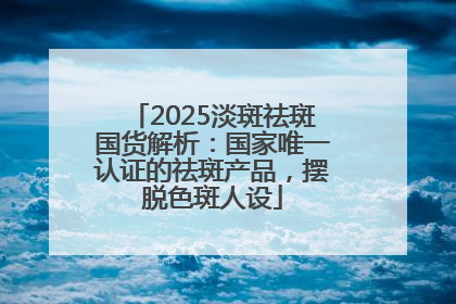 2025淡斑祛斑国货解析：国家唯一认证的祛斑产品，摆脱色斑人设
