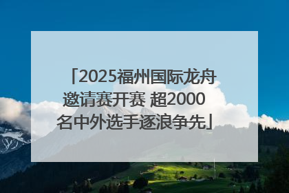 2025福州国际龙舟邀请赛开赛 超2000名中外选手逐浪争先