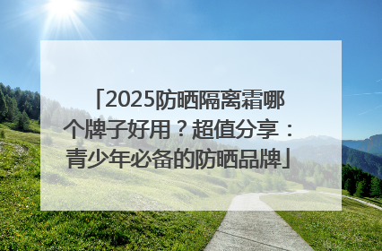 2025防晒隔离霜哪个牌子好用？超值分享：青少年必备的防晒品牌