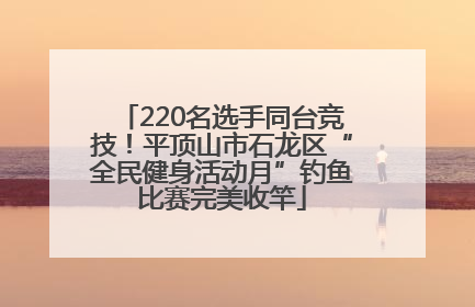 220名选手同台竞技！平顶山市石龙区“全民健身活动月”钓鱼比赛完美收竿