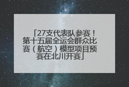 27支代表队参赛！第十五届全运会群众比赛（航空）模型项目预赛在北川开赛