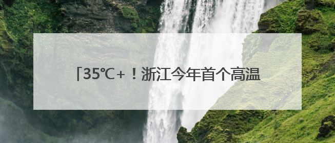 35℃+！浙江今年首个高温日要来了！还有8天雨雨雨