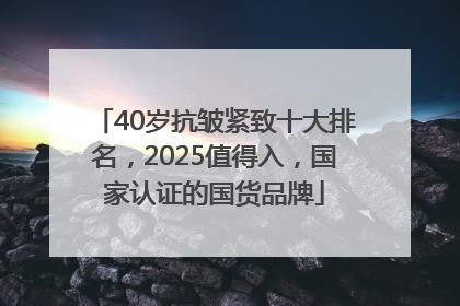 40岁抗皱紧致十大排名，2025值得入，国家认证的国货品牌