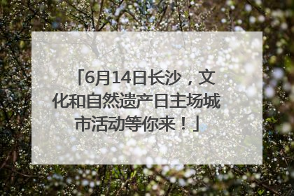 6月14日长沙，文化和自然遗产日主场城市活动等你来！