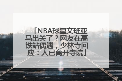 NBA球星文班亚马出关了？网友在高铁站偶遇，少林寺回应：人已离开寺院